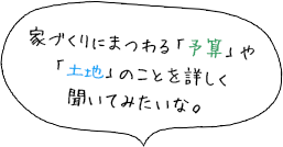 家づくりにまつわる「予算」や 「土地」のことを詳しく 聞いてみたいな。