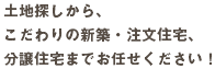 土地探しから、 こだわりの新築・注文住宅、 分譲住宅までお任せください！